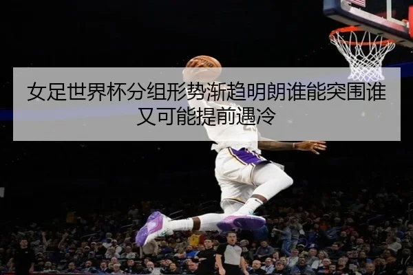 女足世界杯分组形势渐趋明朗谁能突围谁又可能提前遇冷